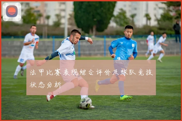 法甲比赛表现综合评价及球队竞技状态分析