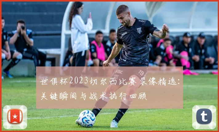世俱杯2023切尔西比赛录像精选：关键瞬间与战术执行回顾