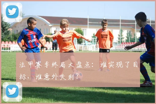法甲赛季终局大盘点：谁实现了目标，谁意外失利？
