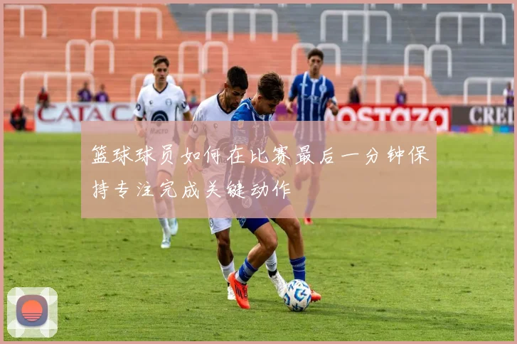 篮球球员如何在比赛最后一分钟保持专注完成关键动作