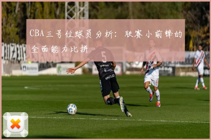 CBA三号位球员分析：联赛小前锋的全面能力比拼