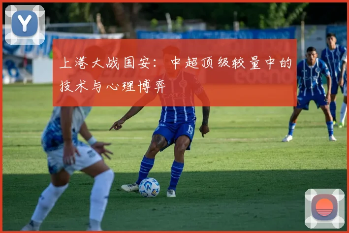 上港大战国安：中超顶级较量中的技术与心理博弈