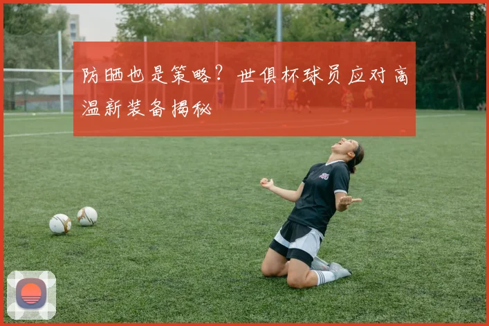 防晒也是策略？世俱杯球员应对高温新装备揭秘
